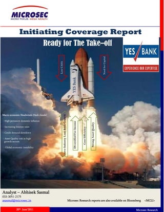 Initiating Coverage Report
                                       Ready for The Take–off




                                                                                                                                                             Need for Capital
                                            Low CASA



                                                                                               nk
                                                                                         YES Ban




                                                                                                                  - On-a On a restructuring mode
                                                                                                                         restructuring mode
                                                                                                                                     g    g


Macro-economic Headwinds (Dark clouds)
                                                   Above Industry Loan Book Growth




- High persistent domestic inflation
                                                                                          Diversified Fe Income




                                                                                                                                      Strong Asset Quality




- Increasing Interest rates
                                                                                                                              iency
                                                                                                       ee




- Credit demand slowdown
                                                                                                                                                 t
                                                                                                                    Cost Effici




- Asset Quality risk in high
  growth sectors

 - Global economic instability

                                                                                                                        Theme for growth

                                                                                                                        • Branch expansion
                                                                                                                        • Capital Infusion
                                                                                                                        • Restructuring the balance sheet profile




Analyst – Abhisek Sasmal
033-3051-2175
asasmal@microsec.in                                                                  Microsec Research reports are also available on Bloomberg                                        <MCLI>

             20th June’2011                                                                                                                                                     Microsec Research
 