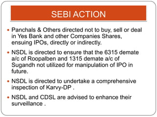 SEBI ACTION
 Panchals & Others directed not to buy, sell or deal
in Yes Bank and other Companies Shares,
ensuing IPOs, directly or indirectly.
 NSDL is directed to ensure that the 6315 demate
a/c of Roopalben and 1315 demate a/c of
Sugandh not utilized for manipulation of IPO in
future.
 NSDL is directed to undertake a comprehensive
inspection of Karvy-DP .
 NSDL and CDSL are advised to enhance their
surveillance .
 