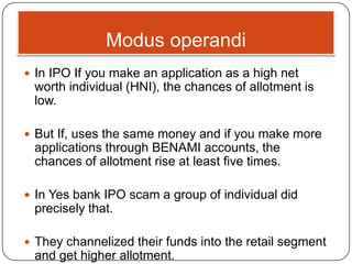 Modus operandi
 In IPO If you make an application as a high net
worth individual (HNI), the chances of allotment is
low.
 But If, uses the same money and if you make more
applications through BENAMI accounts, the
chances of allotment rise at least five times.
 In Yes bank IPO scam a group of individual did
precisely that.
 They channelized their funds into the retail segment
and get higher allotment.
 