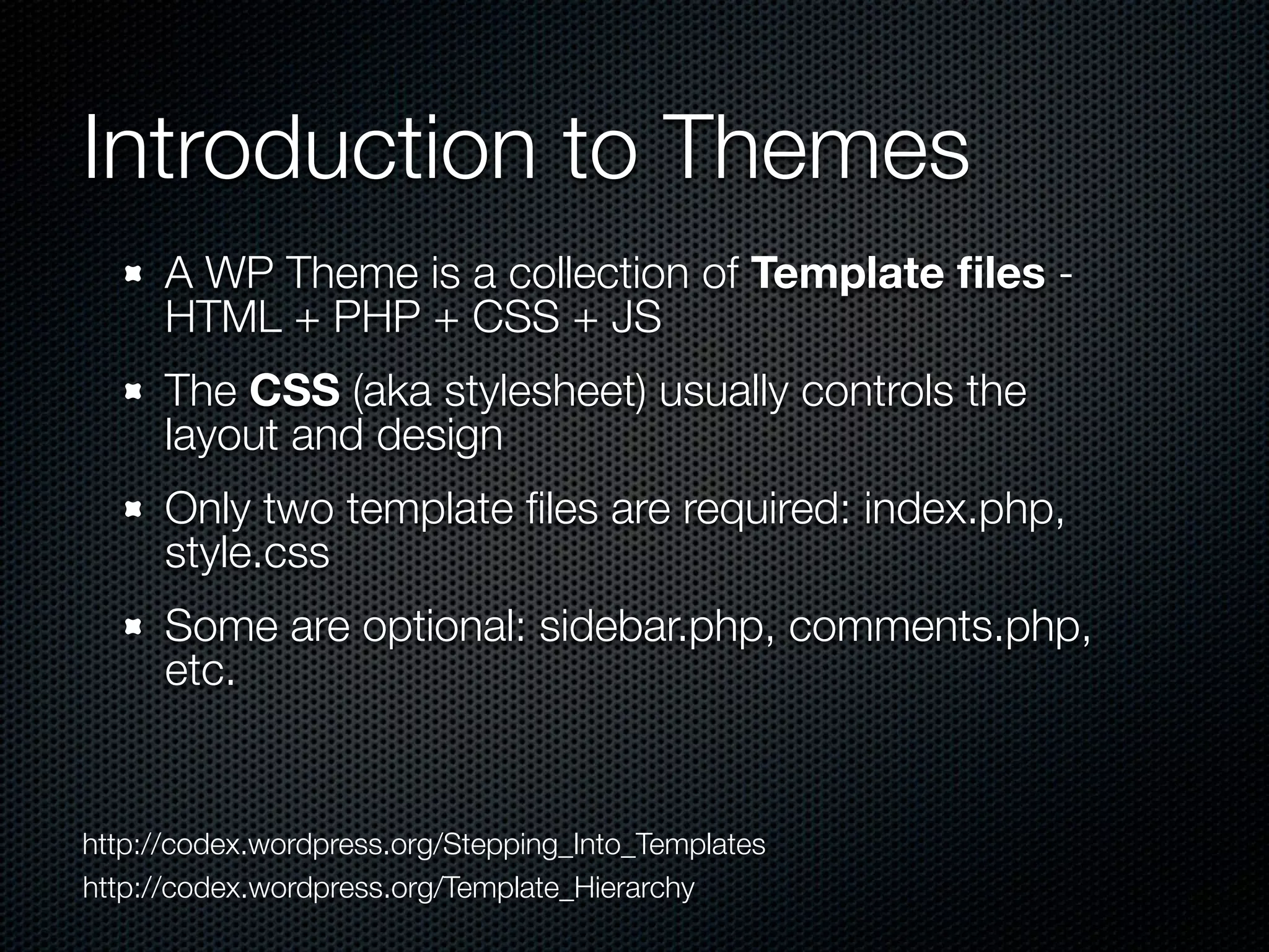 Introduction to Themes
A WP Theme is a collection of Template ﬁles -
HTML + PHP + CSS + JS
The CSS (aka stylesheet) usually controls the
layout and design
Only two template ﬁles are required: index.php,
style.css
Some are optional: sidebar.php, comments.php,
etc.
http://codex.wordpress.org/Stepping_Into_Templates
http://codex.wordpress.org/Template_Hierarchy
 