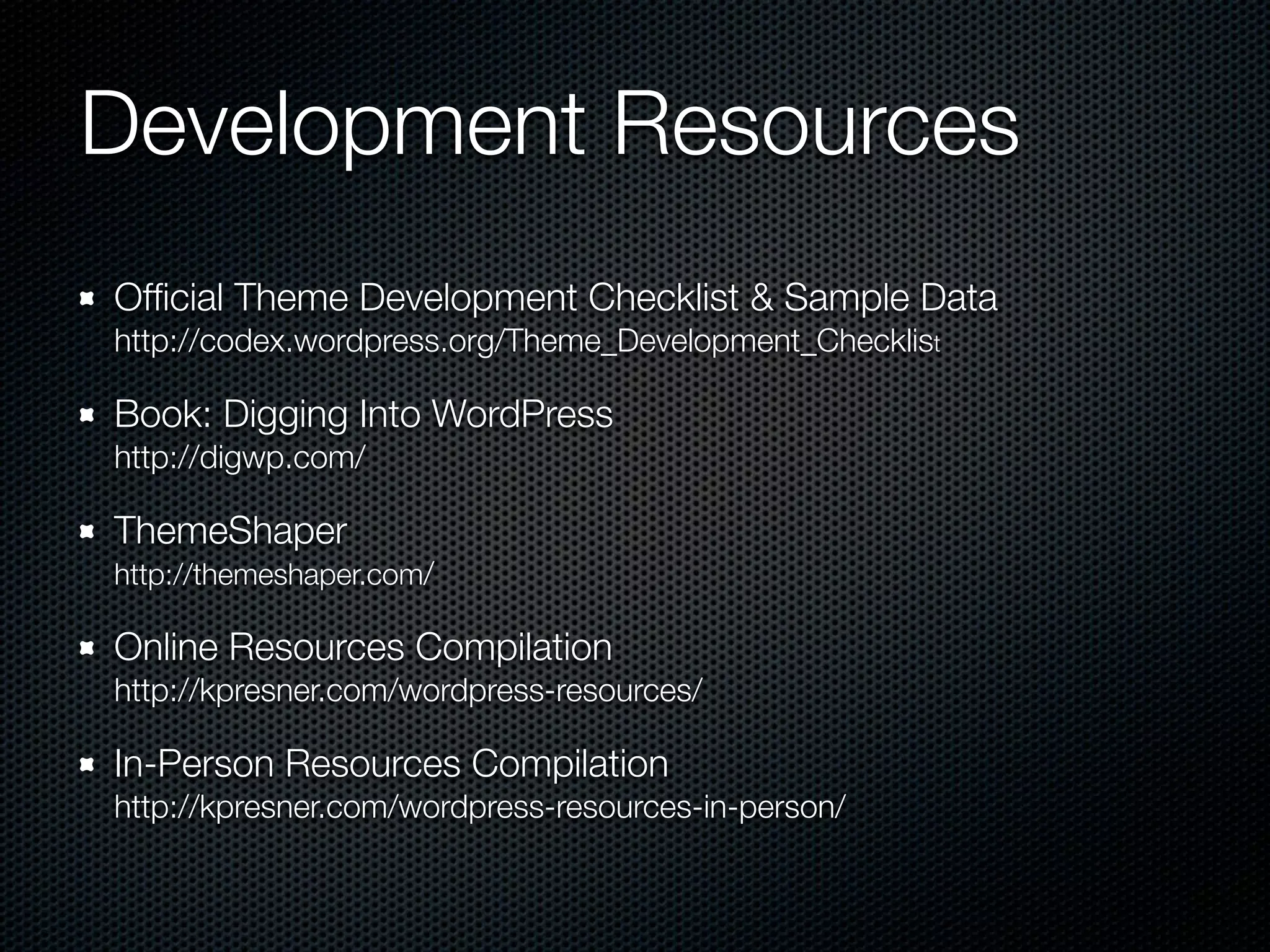Development Resources
Ofﬁcial Theme Development Checklist & Sample Data 
http://codex.wordpress.org/Theme_Development_Checklist
Book: Digging Into WordPress 
http://digwp.com/
ThemeShaper 
http://themeshaper.com/
Online Resources Compilation 
http://kpresner.com/wordpress-resources/
In-Person Resources Compilation 
http://kpresner.com/wordpress-resources-in-person/
 