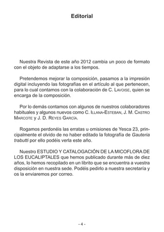 - 4 -
Editorial
Nuestra Revista de este año 2012 cambia un poco de formato
con el objeto de adaptarse a los tiempos.
Pretendemos mejorar la composición, pasamos a la impresión
digital incluyendo las fotografías en el artículo al que pertenecen,
para lo cual contamos con la colaboración de C. LAVOISE, quien se
encarga de la composición.
Por lo demás contamos con algunos de nuestros colaboradores
habituales y algunos nuevos como C. ILLANA-ESTEBAN, J. M. CASTRO
MARCOTE y J. D. REYES GARCÍA.
Rogamos perdonéis las erratas u omisiones de Yesca 23, prin-
cipalmente el olvido de no haber editado la fotografía de Gauteria
trabutti por ello podéis verla este año.
Nuestro ESTUDIO Y CATALOGACIÓN DE LA MICOFLORA DE
LOS EUCALIPTALES que hemos publicado durante más de diez
años, lo hemos recopilado en un librito que se encuentra a vuestra
disposición en nuestra sede. Podéis pedirlo a nuestra secretaría y
os la enviaremos por correo.
 