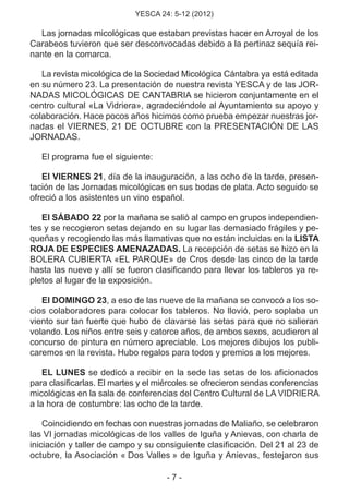 YESCA 24: 5-12 (2012)
- 7 -
Las jornadas micológicas que estaban previstas hacer en Arroyal de los
Carabeos tuvieron que ser desconvocadas debido a la pertinaz sequía rei-
nante en la comarca.
La revista micológica de la Sociedad Micológica Cántabra ya está editada
en su número 23. La presentación de nuestra revista YESCA y de las JOR-
NADAS MICOLÓGICAS DE CANTABRIA se hicieron conjuntamente en el
centro cultural «La Vidriera», agradeciéndole al Ayuntamiento su apoyo y
colaboración. Hace pocos años hicimos como prueba empezar nuestras jor-
nadas el VIERNES, 21 DE OCTUBRE con la PRESENTACIÓN DE LAS
JORNADAS.
El programa fue el siguiente:
El VIERNES 21, día de la inauguración, a las ocho de la tarde, presen-
tación de las Jornadas micológicas en sus bodas de plata. Acto seguido se
ofreció a los asistentes un vino español.
El SÁBADO 22 por la mañana se salió al campo en grupos independien-
tes y se recogieron setas dejando en su lugar las demasiado frágiles y pe-
queñas y recogiendo las más llamativas que no están incluidas en la LISTA
ROJA DE ESPECIES AMENAZADAS. La recepción de setas se hizo en la
BOLERA CUBIERTA «EL PARQUE» de Cros desde las cinco de la tarde
hasta las nueve y allí se fueron clasificando para llevar los tableros ya re-
pletos al lugar de la exposición.
El DOMINGO 23, a eso de las nueve de la mañana se convocó a los so-
cios colaboradores para colocar los tableros. No llovió, pero soplaba un
viento sur tan fuerte que hubo de clavarse las setas para que no salieran
volando. Los niños entre seis y catorce años, de ambos sexos, acudieron al
concurso de pintura en número apreciable. Los mejores dibujos los publi-
caremos en la revista. Hubo regalos para todos y premios a los mejores.
EL LUNES se dedicó a recibir en la sede las setas de los aficionados
para clasificarlas. El martes y el miércoles se ofrecieron sendas conferencias
micológicas en la sala de conferencias del Centro Cultural de LA VIDRIERA
a la hora de costumbre: las ocho de la tarde.
Coincidiendo en fechas con nuestras jornadas de Maliaño, se celebraron
las VI jornadas micológicas de los valles de Iguña y Anievas, con charla de
iniciación y taller de campo y su consiguiente clasificación. Del 21 al 23 de
octubre, la Asociación « Dos Valles » de Iguña y Anievas, festejaron sus
 