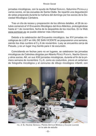Rincón Social
- 8 -
jornadas micológicas, con la ayuda de Rafael SAÑUDO, Saturnino PEDRAJA y
varios socios, en las escuelas de Santa Olalla. Se repartió una degustación
de setas preparada durante la mañana del domingo por los socios de la So-
ciedad Micológica Cántabra.
Tras un día de receso y preparación de los últimos detalles, el 28 de oc-
tubre comenzó el VI Encuentro Micológico del Arco Atlántico, prolongándose
hasta el 1 de noviembre, fecha de la despedida de los inscritos. En la Web
www.somican.es se puede obtener más información.
Debido a la celebración del Encuentro micológico, las XVI jornadas mi-
cológicas de LUEY en VAL DE SAN VICENTE se pospusieron una semana,
siendo los días cumbre el 5 y 6 de noviembre. Luey se encuentra cerca de
Pesués, y es un lugar muy bonito para ir de excursión.
Coincidiendo en fechas pero no en lugares, se celebraron las jornadas
micológicas de Colindres dirigidas por Alberto PÉREZ PUENTE, Nacho GÁRATE
y otros socios. Allí, en sus XXII jornadas micológicas, durante el fin de la pri-
mera semana de noviembre: 5 y 6, como es costumbre, previo el certamen
de fotografía micológica y el concurso de dibujo micológico infantil, con
FIG. 2: EL HACÈNE SERAOUI, PIERRE-ARTHUR MOREAU y CLAUDE LAVOISE
en la sala de estudio
 