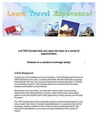 !
!
!
!
!
!
    Let YES Canada help you open the door to a world of
                      opportunities.


               Embark on a student exchange today!



A Short Background

To give you a bit of background on the company, Youth Educational Services Inc.
(YES Canada) has its roots in a close partnership with MLI (Muskoka Language
International). MLI has over 15 years experience providing education in Canada
to international students. YES Canada grew from a demand from Canadian
students and families to travel abroad.

Sharing the same ownership, we have been able to utilize strong existing
relationships with global partners to create a solid infrastructure and support
system to provide students with a safe opportunity to study abroad over the past
five years.

The YES Canada high school exchange program provides flexible options to suit
every student and family. A student could participate in a reciprocal high school
exchange, hosting a student in their home and also travelling abroad or they
could opt to participate in a one-way exchange travelling to their country of
choice.
 
