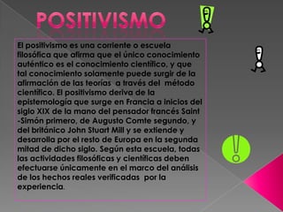 El positivismo es una corriente o escuela
filosófica que afirma que el único conocimiento
auténtico es el conocimiento científico, y que
tal conocimiento solamente puede surgir de la
afirmación de las teorías a través del método
científico. El positivismo deriva de la
epistemología que surge en Francia a inicios del
siglo XIX de la mano del pensador francés Saint
-Simón primero, de Augusto Comte segundo, y
del británico John Stuart Mill y se extiende y
desarrolla por el resto de Europa en la segunda
mitad de dicho siglo. Según esta escuela, todas
las actividades filosóficas y científicas deben
efectuarse únicamente en el marco del análisis
de los hechos reales verificadas por la
experiencia.
 