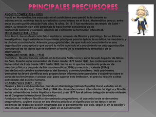 AUGUSTE COMTE (1798 – 1875)
Nació en Montpellier, fue educado en el catolicismo pero perdió la fe durante su
adolescencia, mientras hacia sus estudios como interno en el liceo. Matemático precoz, entro
en la escuela politécnica de Paris a los 16 años. En 1817 fue nombrado secretario de Saint –
simón, Su relación con este personaje le hace tomar conciencia de los
problemas políticos y sociales, además de completar su formación intelectual.
ERNST MACH (1838 – 1916)
Ernst Mach, fue un destacado físico austriaco, además de filósofo y psicólogo. En sus labores
investigativos, logró establecer importantes principios para la óptica, la acústica, la mecánica, y
la dinámica ondulatoria. Además, propugnó la idea de que todo el conocimiento es una
organización conceptual y que apoyó la visión que todo el conocimiento es una organización
conceptual de los datos que se obtienen a través de la experiencia sensorial o de la
observación.
POINTCARÉ HENRI (1854 – 1912)
Científico - filosofo francés, estudió en la Escuela Politécnica y en la Escuela Superior de Minas
de París. Enseñó en la Universidad de Caen desde 1879 hasta 1881; fue conferenciante en la
Universidad de París desde 1881 hasta 1885, fecha en la que fue nombrado profesor de
mecánica física y después de física matemática (1886) y mecánica celeste (1896)
Uno de los más celebre sustentadores del llamado convencionalismo, tesis que intenta
demostrar las leyes científicas solo proporcionan informaciones parciales o subjetivas sobre el
curso de los fenómenos y probar que, para superar esta limitación, es preciso recurrir a otras
actividades del espíritu humano.
CHARLES Peirce (1839 – 1914)
Filósofo y físico estadounidense, nacido en Cambridge (Massachusetts). Cursó estudios en la
Universidad de Harvard. Entre 1864 y 1884 dio clases de manera intermitente de lógica y filosofía
en las universidades Johns Hopkins y Harvard, y en 1877 fue el primer delegado estadounidense
en el Congreso Internacional Geodésico.
Fundador del método filosófico denominado pragmatismo, al que más tarde se denomino
pragmatismo, sugiere buscar en sus efectos prácticos el significado de las ideas y ve en
creencias las reglas de acción originadas por el pensamiento; por esto, según él en la acción y
solo en ella, encuentra su sentido y valor en el pensamiento;
 
