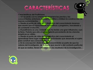 Características del Positivismo
 De acuerdo con lo anterior las experiencias previas y los
conocimientos anteriores del sujeto facilitan o inhiben la construcción de
nuevos conocimientos.
 Desde el punto de vista de la dialéctica del conocimiento tenemos
que asumir que el conocimiento es continuo y progresivo, inacabado y
en constante evolución.
 El positivismo es una corriente que ha tenido una gran influencia y aun
la tiene. Postula que sólo el conocimiento proveniente de las ciencias
empíricas es válido.
 Desde el punto de vista de la dialéctica del conocimiento el
aprendizaje tiene lugar mediante las actividades que desarrolla el sujeto
para construir ese conocimiento.
 En la concepción dialéctica del conocimiento se parte de que los
valores del investigador, de la teoría que asume y del contexto particular
en que se realiza, tienen influencia en los resultados de la investigación.
 