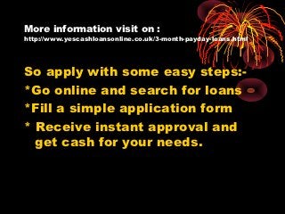 More information visit on :
http://www.yescashloansonline.co.uk/3-month-payday-loans.html




So apply with some easy steps:-
*Go online and search for loans
*Fill a simple application form
* Receive instant approval and
  get cash for your needs.
 
