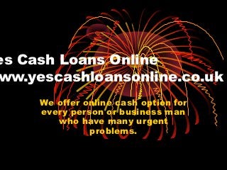 es Cash Loans Online
ww.yescashloansonline.co.uk
     We offer online cash option for
     every person or business man
        who have many urgent
               problems.
 