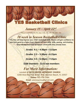 January 15 – April 22nd
Classes on FRIDAYS (No class 1/22, 2/5, 2/19, 3/4, 3/25, 4/1)
10 week in Season Basketball Clinic
This clinic will help improve your child’s basketball skills. Players will gain confidence to
take their game to a higher level. Players will learn skills, drills, passing, and shooting.
They will also learn how to improve all the skills they already know.
Grades K-1 – 4:30pm – 5:15pm
Grades 2-3 – 5:30pm – 6:15pm
Grades 4-5 – 6:30pm – 7:15pm
$100 members - $115 non members
For More Information:
Located at FAITH UNITED METHODIST CHURCH
6340 West Boynton Beach Blvd. Boynton Beach, FL 33437
Phone: 561-738-1984
Email: yesrecquincy@gmail.com
Website: www.jointheyesmovement.com
 