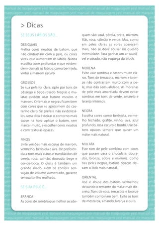 > Dicas
SE SEuS LábIOS SÃO...                      quam são: azul, pérola, prata, marrom,
                                           lilás, rosa, salmão e verde. Mas, como
DESIguAIS                                  em peles claras as cores aparecem
Prefira cores neutras de batom, que        mais, não se deve abusar no quesito
não contrastam com a pele, ou cores        intensidade. Para ganhar um ar saudá-
vivas, que aumentam os lábios. Nunca       vel e corado, não esqueça do blush.
escolha cores profundas e que eviden-
ciem demais os lábios, como berinjela,     MORENA
vinho e marrom escuro.                     Evite usar sombras e batons muito cla-
                                           ros. Tons de terracota, marrom e bron-
gROSSOS                                    ze não contrastam muito com a pe-
Se sua pele for clara, opte por tons de    le, mas dão sensualidade. As morenas
pêssego e bege-rosado. Negras e mu-        de pele mais amarelada devem evitar
latas podem usar batons escuros e          sombras em tons de verde, amarelo e
marrons. Orientais e negras ficam bem      laranja intensos.
com cores que se aproximem do cas-
tanho claro. Se prefere não evidenciá-     NEgRA
los, uma dica é deixar o contorno mais     Escolha cores como berinjela, verme-
suave na hora aplicar o batom, sem         lho fechado, grafite, vinho, uva, azul
marcar muito, e escolher cores neutras     profundo, rosa escuro e bordô. use ba-
e com texturas opacas.                     tons opacos sempre que quiser um
                                           make mais natural.
FINOS
Evite versões mais escuras de marrom,      MuLATA
vermelho, berinjela e uva. Dê preferên-    Este tom de pele combina com cores
cia a tons mais claros e translúcidos de   que puxam para o chocolate, doura-
cereja, rosa, salmão, dourado, bege e      dos, bronze, cobre e marrons. Como
cor-de-boca. O gloss é também um           nas peles negras, batons opacos dei-
grande aliado, além de conferir sen-       xam o look mais natural.
sação de volume aumentado, garante
sensual brilho molhado.                    ORIENTAL
                                           use e abuse dos batons vermelhos,
SE SuA PELE É...                           deixando o restante do make mais dis-
                                           creto. Tons de rosa, terracota e bronze
bRANCA                                     também combinam bem. Evite os tons
As cores de sombra que melhor se ade-      de mostarda, amarelo, laranja e ouro.
 