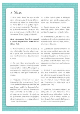> Dicas
>> Não tenha medo de brincar com            >> batons cor-de-vinho e berinjela
cores e texturas, ou de tentar diferen-     combinam com sombra azul, grafite,
tes técnicas e aplicações. Procure fotos    prata, roxo, verde (escuro) e preto.
de makes de que você goste e experi-
mente tentar reproduzi-los. É pratican-     >> batons cor-de-rosa e fúcsia vão
do que você descobre seu estilo pró-        bem com sombra pérola, branca e be-
prio e desenvolve uma identidade ao         ge (de dia), ou preta e cinza (à noite).
se maquiar. É preciso experimentar!
                                            >> batons terrosos, cor-de-boca e ala-
(Veja exemplos no final deste manual        ranjados pedem olhos maquiados com
e confira sempre outros makes no ca-        sombra cobre, marrom, bege, laranja,
tálogo Yes!).                               amarela ou dourada.

>> Maquiagem não é uma máscara, e           >> quando usar batons vermelhos ou
sim, valorização. É preciso saber ressal-   cor-de-cereja, cuidado para não pe-
tar o que é bom e disfarçar aspectos        sar no make. Dê preferência a sombras
que não favorecem ou desarmonizam           mais discretas, como as iluminadoras e
o rosto.                                    de tons básicos, como marrom, doura-
                                            do, preto e prata. Mulheres mais ousa-
>> Se você não é profissional e tem         das podem arriscar um azul noturno,
pouca prática, tenha cuidado para não       porém à noite.
destacar olhos e lábios. Maquiagem é,
acima de tudo, equilíbrio. Escolha ape-     >> O ideal é usar maquiagem com
nas uma das áreas para intensificar e       FPS, mas, na hora de tomar sol, nada
realçar.                                    de substituir o protetor solar. Na praia
                                            ou na piscina, use no máximo um gloss
>> Pesquisas comprovam que estar            ou um batom. E procure não se expor
maquiada reduz o negativismo. E você        excessivamente em horários de risco
ainda pode escolher que tons usar de        (entre 10h e 15h).
acordo com o objetivo do seu dia. Por
exemplo, batons de cores quentes, co-       >> Se estiver bronzeada, troque o pó
mo o vermelho e o dourado, são ide-         compacto por uma tonalidade mais
ais para usar em reuniões de negócios       escura do que a habitual ou escolha a
ou quando for apresentar um projeto.        translúcida, que se adequa a todos os
Já sombras verdes ou rosas produzem         tons de pele. Assim, você não fica com
“ondas” de afetividade.                     o rosto branco feito uma “gueixa”.
 