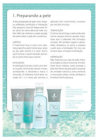 1. Preparando a pele
A boa preparação da pele inclui limpe-      aplicado com movimentos circulares
za, esfoliação, tonificação e hidratação.   por até dois minutos.
Este pequeno ritual de beleza deve fa-
zer parte da rotina diária de toda mu-      TONIFICAÇÃO
lher. Além de melhorar a saúde da pele,     O tônico facial limpa a pele profunda-
ele potencializa a ação dos cosméticos.     mente, porque elimina aquelas impu-
                                            rezas que o sabonete não consegue
LIMPEZA                                     remover. Ele também regula a oleosi-
É importante lavar o rosto com sabo-        dade, desobstrui os poros e prepara
nete específico pelo menos duas vezes       a pele para a hidratação. Por isso, use
ao dia, pela manhã e à noite. Assim,        sempre após a limpeza e esfoliação.
você remove a sujeira da pele, deixan-
do os poros livres para respirar.           HIDRATAÇÃO
                                            Não importa o seu tipo de pele, hidra-
ESFOLIAÇÃO                                  tá-la todos os dias é essencial. O hidra-
A esfoliação funciona como uma faxi-        tante facial reidrata, nutre, protege a
na na pele, eliminando células mortas,      pele dos efeitos da poluição e da perda
revitalizando e deixando-a macia e          de umidade natural e, como estimula
renovada. O esfoliante facial deve ser      a renovação celular, ainda combate o
usado de 1 a 2 vezes por semana, e          envelhecimento precoce.



                                                             H2O
                                                             LINHA DE CuIDADOS
                                                             FACIAIS COM águA TERMAL
                                                             E ExTRATO DE ALgAS
                                                             MARINHAS

                                                             (1) SAbONETE LíquIDO
                                                             (2) gEL ESFOLIANTE
                                                             (3) TôNICO
                                                             (4) HIDRATANTE




     (1)        (2)           (3)              (4)
 