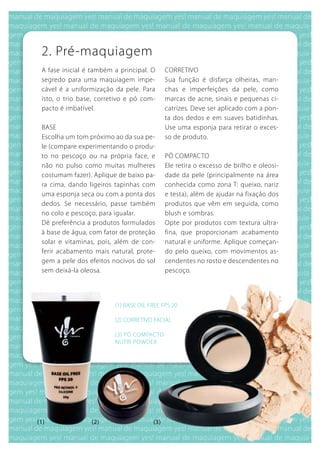 2. Pré-maquiagem
 A fase inicial é também a principal. O      CORRETIVO
 segredo para uma maquiagem impe-            Sua função é disfarça olheiras, man-
 cável é a uniformização da pele. Para       chas e imperfeições da pele, como
 isto, o trio base, corretivo e pó com-      marcas de acne, sinais e pequenas ci-
 pacto é imbatível.                          catrizes. Deve ser aplicado com a pon-
                                             ta dos dedos e em suaves batidinhas.
 bASE                                        use uma esponja para retirar o exces-
 Escolha um tom próximo ao da sua pe-        so de produto.
 le (compare experimentando o produ-
 to no pescoço ou na própria face, e         PÓ COMPACTO
 não no pulso como muitas mulheres           Ele retira o excesso de brilho e oleosi-
 costumam fazer). Aplique de baixo pa-       dade da pele (principalmente na área
 ra cima, dando ligeiros tapinhas com        conhecida como zona T: queixo, nariz
 uma esponja seca ou com a ponta dos         e testa), além de ajudar na fixação dos
 dedos. Se necessário, passe também          produtos que vêm em seguida, como
 no colo e pescoço, para igualar.            blush e sombras.
 Dê preferência a produtos formulados        Opte por produtos com textura ultra-
 à base de água, com fator de proteção       fina, que proporcionam acabamento
 solar e vitaminas, pois, além de con-       natural e uniforme. Aplique começan-
 ferir acabamento mais natural, prote-       do pelo queixo, com movimentos as-
 gem a pele dos efeitos nocivos do sol       cendentes no rosto e descendentes no
 sem deixá-la oleosa.                        pescoço.




                         (1) bASE OIL FREE FPS 20

                         (2) CORRETIVO FACIAL

                         (3) PÓ COMPACTO
                         NuTRI POwDER




(1)              (2)                   (3)
 