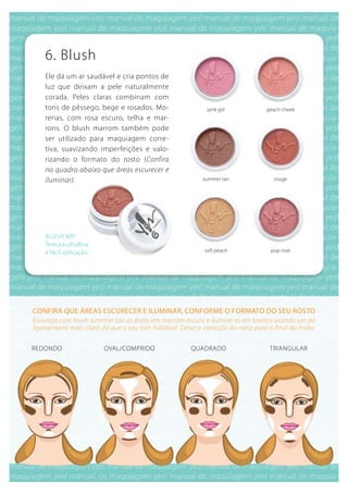 6. blush
    Ele dá um ar saudável e cria pontos de
    luz que deixam a pele naturalmente
    corada. Peles claras combinam com
    tons de pêssego, bege e rosados. Mo-                    pink girl            peach cheek
    renas, com rosa escuro, telha e mar-
    rons. O blush marrom também pode
    ser utilizado para maquiagem corre-
    tiva, suavizando imperfeições e valo-
    rizando o formato do rosto (Confira
    no quadro abaixo que áreas escurecer e
    iluminar).                                            summer tan               rouge




    bLuSH ME!
    Textura ultrafina
    e fácil aplicação.                                     soft peach             pop rose




Confira que áreas esCureCer e iluminar, Conforme o formato do seu rosto
Escureça com blush summer tan as áreas em marrom escuro e ilumine as em branco usando um pó
ligeiramente mais claro do que o seu tom habitual. Deixe a correção do nariz para o final do make.

REDONDO                  OVAL/COMPRIDO                quADRADO                    TRIANguLAR
 