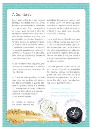 7. Sombras
quem sabe utilizar bem este recurso        pálpebras diminuem o espaço entre
consegue resultados incríveis apenas       os olhos. quem tem olhos separados
aplicando ou combinando diferentes         deve evitar sombras escuras nos can-
cores de sombras. Tons claros podem        tos externos e dar preferência aos tons
ser usados para iluminar o olhar (se       médios (verde, azul, rosa, amarelo,
aplicados no canto interno dos olhos e     dourado e prateado).
junto às sobrancelhas) e escuros para
aprofundá-lo (no côncavo dos olhos e       >> Se você tem os olhos fundos, evite
na parte externa da pálpebra móvel).       usar sombras escuras, que aumentam
quando se usa mais de uma sombra,          a sensação de profundidade. use bran-
o segredo é esfumar bem para mistu-        co, pérola e prata nos cantos internos
rar as cores, suavizando a transição. E    dos olhos e cores cítricas nas pálpebras
LEMbRE-SE: maquiagem é equilíbrio.         para iluminar e ampliar o olhar. Se qui-
Se os olhos estão coloridos, o make da     ser um look mais escuro, use sombras
boca deve ser discreto.                    marrons e não aplique lápis para olhos
                                           na pálpebra inferior.
>> Se você tem olhos pequenos, pre-
fira sombras cor-de-rosa, lilás, verde e   >> Olhos grandes podem abusar dos
neutras, como marrom claro, bege, pé-      tons escuros. Contudo, se a pálpebra
rola e branco.                             for estreita, aplique sombra apenas
                                           junto à raiz dos cílios. uma dica para
>> quem tem olhos ou pálpebras caídas      diminuí-los é aplicar lápis na parte in-
deve optar por sombras mais escuras,       terna dos olhos, tanto nas pálpebras
elas dão profundidade e, quando apli-      superiores quanto inferiores.
cadas na pálpebra móvel e esfumadas
no canto externo, ajudam a disfarçar o        (1) SOMbRAS COMPACTAS
problema. Cores ideais: azul noturno,
                                              (2) SOMbRAS COMPACTAS COM gLITTER
verde (em tonalidades mais es-
curas), marrons e preto.                      (3) PuRO gLITTER (glitter em pó)


>> Pontos de sombra                                  (1)                         (3)
nos cantos internos das




                                                               (2)
 