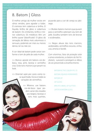 8. batom | gloss
O melhor amigo da mulher existe em        puxando para a cor de cereja ou pês-
várias versões, para agradar a todas.     sego.
O cremoso tem cobertura e brilho. O
líquido, brilho de gloss e cobertura      >> Mulata: batons marrons que puxam
de batom. Os cintilantes, brilho e me-    para o vermelho valorizam seu tom de
nor cobertura. Os metálicos têm um        pele. Escolha também tons de bronze
brilho quase “plastificado”. O gloss dá   e acobreados.
sensação de lábios mais volumosos e
sensuais, podendo ser mais ou menos       >> Negra: abuse dos tons marrons,
denso, ter ou não cor.                    acobreados, vermelhos escuros, vinho,
                                          uva, ameixa e bordô.
A cor ideal de batom pode variar con-
forme o tom de pele de cada mulher.       Com vitaminas, fator de proteção solar
                                          e ativos emolientes, os batons da Yes! hi-
>> branca: aposte em batons cor-de-       dratam, suavizam e protegem os lábios
boca, rosa, pink, laranja e vermelho      do sol, prevenindo o envelhecimento.
vivo. Evite tons marrons que pesam no
look.
                                                 bATOM ACTIVE COLOR FPS 15

>> Oriental: opte por cores como ro-             bATOM LíquIDO HIDRATANTE
       sa-queimado, fúcsia e todas as
                                                 bATOM uP
         variações de vermelhos.
                                                 uP gLOSS
            >> Morena: use batons                bRILHO LAbIAL uP gLITTER
             cor-de-boca (que po-
                                                 LIPSTICk bATOM gLOSS
              dem variar dos rosados
                aos beges), laranjas e
                 tons mais quentes,
 
