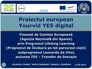 Proiectul european
            Yourvid YES digital
           Finanțat de Comisia Europeană
           (Agenția Națională din Spania)
          prin Programul Lifelong Learning
    (Programul de Învățare pe tot parcursul vieții)
          subprogramul Leonardo da Vinci,
         acțiunea TOI – Transfer de Inovație

1      COLEGIUL TEHNIC ”MATEI BASARAB” CARACAL, ROMÂNIA   2/28/2013
 