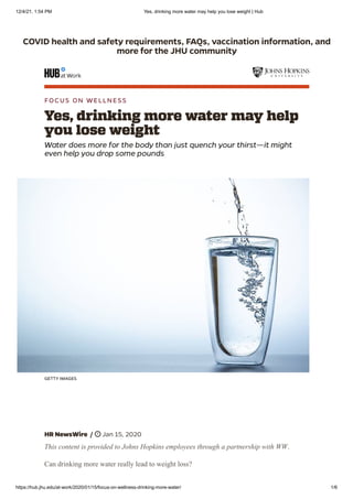 12/4/21, 1:54 PM Yes, drinking more water may help you lose weight | Hub
https://hub.jhu.edu/at-work/2020/01/15/focus-on-wellness-drinking-more-water/ 1/6
COVID health and safety requirements, FAQs, vaccination information, and
more for the JHU community
FOCUS ON WELLNESS
Yes, drinking more water may help
you lose weight
Water does more for the body than just quench your thirst—it might
even help you drop some pounds
GETTY IMAGES
HR NewsWire
/
 Jan 15, 2020
This content is provided to Johns Hopkins employees through a partnership with WW.
Can drinking more water really lead to weight loss?
 