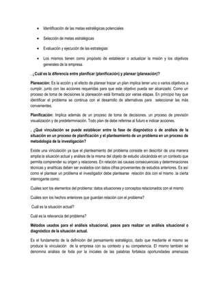 • Identificación de las metas estratégicas potenciales
• Selección de metas estratégicas
• Evaluación y ejecución de las estrategias
• Los mismos tienen como propósito de establecer o actualizar la misión y los objetivos
generales de la empresa.
. ¿Cuál es la diferencia entre planificar (planificación) y planear (planeación)?
Planeación: Es la acción y el efecto de planear trazar un plan implica tener uno o varios objetivos a
cumplir, junto con las acciones requeridas para que este objetivo pueda ser alcanzado. Como un
proceso de toma de decisiones la planeación está formada por varias etapas. En principio hay que
identificar el problema se continua con el desarrollo de alternativas para seleccionar las más
convenientes.
Planificación: Implica además de un proceso de toma de decisiones, un proceso de previsión
visualización y de predeterminación. Todo plan de debe referirse al futuro e indicar acciones.
. ¿Qué vinculación se puede establecer entre la fase de diagnóstico o de análisis de la
situación en un proceso de planificación y el planteamiento de un problema en un proceso de
metodología de la investigación?
Existe una vinculación ya que el planteamiento del problema consiste en describir de una manera
amplia la situación actual y análisis de la misma del objeto de estudio ubicándola en un contexto que
permita comprender su origen y relaciones. En relación las causas consecuencias y determinaciones
técnicas y analíticas deben ser avalados con datos cifras provenientes de estudios anteriores. Es así
como el plantear un problema el investigador debe plantearse relación dos con el mismo .la cierta
interrogante como:
Cuáles son los elementos del problema: datos situaciones y conceptos relacionados con el mismo
Cuáles son los hechos anteriores que guardan relación con el problema?
Cuál es la situación actual?
Cuál es la relevancia del problema?
Métodos usados para el análisis situacional, pasos para realizar un análisis situacional o
diagnóstico de la situación actual.
Es el fundamento de la definición del pensamiento estratégico, dado que mediante el mismo se
produce la vinculación de la empresa con su contexto y su competencia. El mismo también se
denomina análisis de foda por la iniciales de las palabras fortaleza oportunidades amenazas
 
