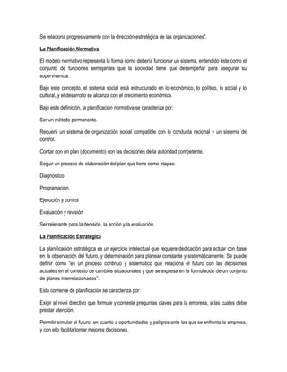 Se relaciona progresivamente con la dirección estratégica de las organizaciones".
La Planificación Normativa
El modelo normativo representa la forma como debería funcionar un sistema, entendido éste como el
conjunto de funciones semejantes que la sociedad tiene que desempeñar para asegurar su
supervivencia.
Bajo este concepto, el sistema social está estructurado en lo económico, lo político, lo social y lo
cultural, y el desarrollo se alcanza con el crecimiento económico.
Bajo esta definición, la planificación normativa se caracteriza por:
Ser un método permanente.
Requerir un sistema de organización social compatible con la conducta racional y un sistema de
control.
Contar con un plan (documento) con las decisiones de la autoridad competente.
Seguir un proceso de elaboración del plan que tiene como etapas:
Diagnostico
Programación
Ejecución y control
Evaluación y revisión
Ser relevante para la decisión, la acción y la evaluación.
La Planificación Estratégica
La planificación estratégica es un ejercicio intelectual que requiere dedicación para actuar con base
en la observación del futuro, y determinación para planear constante y sistemáticamente. Se puede
definir como “es un proceso continuo y sistemático que relaciona el futuro con las decisiones
actuales en el contexto de cambios situacionales y que se expresa en la formulación de un conjunto
de planes interrelacionados”.
Esta corriente de planificación se caracteriza por:
Exigir al nivel directivo que formule y conteste preguntas claves para la empresa, a las cuales debe
prestar atención.
Permitir simular el futuro, en cuanto a oportunidades y peligros ante los que se enfrenta la empresa,
y con ello facilita tomar mejores decisiones.
 