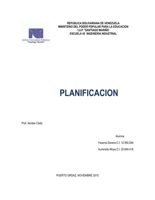 REPUBLICA BOLIVARIANA DE VENEZUELA
MINISTERIO DEL PODER POPULAR PARA LA EDUCACION
I.U.P “SANTIAGO MARIÑO
ESCUELA 45 INGENIERIA INDUSTRIAL
PLANIFICACION
Prof. Alcides Cádiz
Alumna:
Yesenia Devera C.I: 12.560.294
Aurisnelly Moya C.I. 25.694.416
PUERTO ORDAZ, NOVIEMBRE 2015
 
