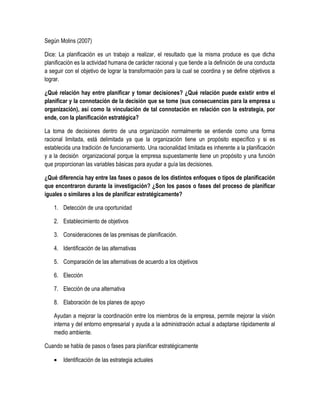 Según Molins (2007)
Dice: La planificación es un trabajo a realizar, el resultado que la misma produce es que dicha
planificación es la actividad humana de carácter racional y que tiende a la definición de una conducta
a seguir con el objetivo de lograr la transformación para la cual se coordina y se define objetivos a
lograr.
¿Qué relación hay entre planificar y tomar decisiones? ¿Qué relación puede existir entre el
planificar y la connotación de la decisión que se tome (sus consecuencias para la empresa u
organización), así como la vinculación de tal connotación en relación con la estrategia, por
ende, con la planificación estratégica?
La toma de decisiones dentro de una organización normalmente se entiende como una forma
racional limitada, está delimitada ya que la organización tiene un propósito específico y si es
establecida una tradición de funcionamiento. Una racionalidad limitada es inherente a la planificación
y a la decisión organizacional porque la empresa supuestamente tiene un propósito y una función
que proporcionan las variables básicas para ayudar a guía las decisiones.
¿Qué diferencia hay entre las fases o pasos de los distintos enfoques o tipos de planificación
que encontraron durante la investigación? ¿Son los pasos o fases del proceso de planificar
iguales o similares a los de planificar estratégicamente?
1. Detección de una oportunidad
2. Establecimiento de objetivos
3. Consideraciones de las premisas de planificación.
4. Identificación de las alternativas
5. Comparación de las alternativas de acuerdo a los objetivos
6. Elección
7. Elección de una alternativa
8. Elaboración de los planes de apoyo
Ayudan a mejorar la coordinación entre los miembros de la empresa, permite mejorar la visión
interna y del entorno empresarial y ayuda a la administración actual a adaptarse rápidamente al
medio ambiente.
Cuando se habla de pasos o fases para planificar estratégicamente
• Identificación de las estrategia actuales
 