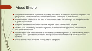  Simpro has considerable experience of working with clients across various industry segments, and
geographies. And so understand better the enablers & challenges of your business.
 Offers solutions & services in the area of Procurement, IT&T and Stuffing & Sourcing to domestic
& global organizations
 Simpro is a member of Microsoft Bizspark Program & IBM Partner-world Program
 SIMPRO has successfully delivered large scale, custom software applications for commercial
and government clients.
 We at Simpro, work with our clients to ensure best practices regardless of size or industry, reduce
operating cost & provide maximum ROI through implementation of smart & effective business
solutions.
 Serves clients across India with head quarter in Bangalore
About Simpro
 
