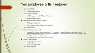 Yes Employee & Its Features
 Complete HRIS:
 Employee Information
 Joining Formalities
 Exit Management with IT Assets Returns
 Allowances & Breakup
 Performance Management System
 360 Degree Approach
 KRA’s & Weightages (As per the company)
 Normalization
 Recruitment Management
 Vacancy -JD Upload - Accumulation of CV’s from Job Portals - Screening and sourcing of CV’s
(based on predefined criteria) - Interview scheduling - Feedback accumulation from panels - Offer
letter generation with approvals.
 Integrating With Job Portals (On Demand)
 Project Management
 Budgeting & Estimation
 Direct Cost Summary
 Aging Analysis
 