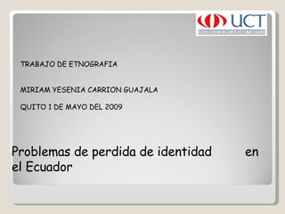 TRABAJO DE ETNOGRAFIA    MIRIAM YESENIA CARRION GUAJALA  QUITO 1 DE MAYO DEL 2009  Problemas de perdida de identidad  en el Ecuador  