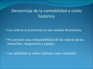 Desventaja de la contabilidad a costo histórico Los activos se presentan en sus estados financieros. No permite una comparabilidad de los valores de los inmuebles, maquinaria y equipo. Las utilidades se sobre estiman como resultado. 