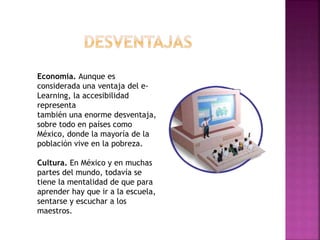 Economía. Aunque es
considerada una ventaja del e-
Learning, la accesibilidad
representa
también una enorme desventaja,
sobre todo en países como
México, donde la mayoría de la
población vive en la pobreza.
Cultura. En México y en muchas
partes del mundo, todavía se
tiene la mentalidad de que para
aprender hay que ir a la escuela,
sentarse y escuchar a los
maestros.
 