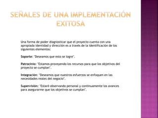 Una forma de poder diagnosticar que el proyecto cuenta con una
apropiada identidad y dirección es a través de la identificación de los
siguientes elementos:
Soporte: "Deseamos que esto se logre".
Patrocinio: "Estamos proveyendo los recursos para que los objetivos del
proyecto se cumplan".
Integración: "Deseamos que nuestros esfuerzos se enfoquen en las
necesidades reales del negocio".
Supervisión: "Estaré observando personal y continuamente los avances
para asegurarme que los objetivos se cumplan".
 