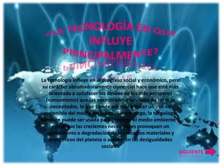 La tecnología influye en el progreso social y económico, pero
 su carácter abrumadoramente comercial hace que esté más
     orientada a satisfacer los deseos de los más prósperos
   (consumismo) que las necesidades esenciales de los más
      necesitados, lo que tiende además a hacer un uso no
  sostenible del medio ambiente. Sin embargo, la tecnología
también puede ser usada para proteger el medio ambiente y
       evitar que las crecientes necesidades provoquen un
    agotamiento o degradación de los recursos materiales y
     energéticos del planeta o aumenten las desigualdades
                              sociales
                                                             SIGUIENTE
 