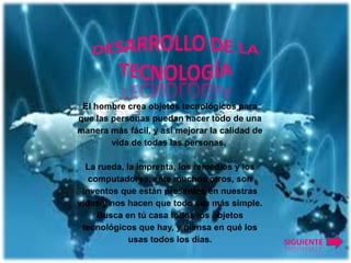 El hombre crea objetos tecnológicos para
que las personas puedan hacer todo de una
manera más fácil, y así mejorar la calidad de
        vida de todas las personas.

  La rueda, la imprenta, los remedios y los
   computadores, ente muchos otros, son
 inventos que están presentes en nuestras
vidas y nos hacen que todo sea más simple.
     Busca en tú casa todos los objetos
 tecnológicos que hay, y piensa en qué los
             usas todos los días.               SIGUIENTE
 