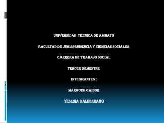 UNIVERSIDAD TECNICA DE AMBATO


FACULTAD DE JURISPRUDENCIA Y CIENCIAS SOCIALES


         CARRERA DE TRABAJO SOCIAL


              TERCER SEMESTRE


                INTEGRANTES :


               MARGOTH GAIBOR


            YESENIA BALDERRAMO
 