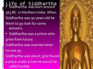 Life of Siddhartha Siddhartha  was born around  563 BC  in Northern India. When Siddhartha was 30 years old he  Went to go look for some answers. Siddhartha was a prince who  grew from luxury. Siddhartha was married when  he was 30. Siddhartha was about 35he found a place under a tree he would be called budda. 