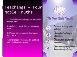 Teachings – Four Noble Truths Suffering and unhappines A part of a  human part. 2. Suffering , want  things that cannot  have. 3. People can overcome desire and  Ignorance. 4. Ignorance by following an eightfold –  path that leads to wisdom . 
