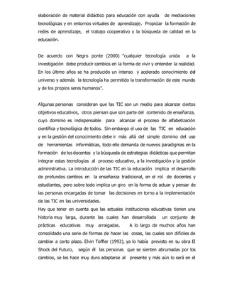 elaboración de material didáctico para educación con ayuda de mediaciones 
tecnológicas y en entornos virtuales de aprendizaje. Propiciar la formación de 
redes de aprendizaje, el trabajo cooperativo y la búsqueda de calidad en la 
educación. 
De acuerdo con Negro ponte (2000) “cualquier tecnología unida a la 
investigación debe producir cambios en la forma de vivir y entender la realidad. 
En los último años se ha producido un intenso y acelerado conocimiento del 
universo y además la tecnología ha permitido la transformación de este mundo 
y de los propios seres humanos”. 
Algunas personas consideran que las TIC son un medio para alcanzar ciertos 
objetivos educativos, otros piensan que son parte del contenido de enseñanza, 
cuyo dominio es indispensable para alcanzar el proceso de alfabetización 
científica y tecnológica de todos. Sin embargo el uso de las TIC en educación 
y en la gestión del conocimiento debe ir más allá del simple dominio del uso 
de herramientas informáticas, todo ello demanda de nuevos paradigmas en la 
formación de los docentes y la búsqueda de estrategias didácticas que permitan 
integrar estas tecnologías al proceso educativo, a la investigación y la gestión 
administrativa. La introducción de las TIC en la educación implica el desarrollo 
de profundos cambios en la enseñanza tradicional, en el rol de docentes y 
estudiantes, pero sobre todo implica un giro en la forma de actuar y pensar de 
las personas encargadas de tomar las decisiones en torno a la implementación 
de las TIC en las universidades. 
Hay que tener en cuenta que las actuales instituciones educativas tienen una 
historia muy larga, durante las cuales han desarrollado un conjunto de 
prácticas educativas muy arraigadas. A lo largo de muchos años han 
consolidado una serie de formas de hacer las cosas, las cuales son difíciles de 
cambiar a corto plazo. Elvin Toffler (1993), ya lo había previsto en su obra El 
Shock del Futuro, según él las personas que se sienten abrumadas por los 
cambios, se les hace muy duro adaptarse al presente y más aún lo será en el 
 