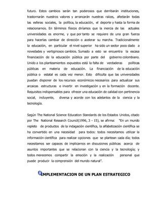 futuro. Estos cambios serán tan poderosos que derribarán instituciones, 
trastornarán nuestros valores y arrancarán nuestras raíces, afectarán todas 
las esferas sociales, la política, la educación, el deporte y hasta la forma de 
relacionarnos. En términos físicos diríamos que la inercia de las actuales 
universidades es enorme, y que por tanto se requiere de una gran fuerza 
para hacerlas cambiar de dirección o acelerar su marcha. Tradicionalmente 
la educación, en particular el nivel superior ha sido un sector poco dado a 
novedades y vertiginosos cambios. Sumado a esto se encuentra la escasa 
financiación de la educación pública por parte del gobierno colombiano. 
Unido a los planteamientos expuestos está la falta de verdaderas políticas 
públicas en materia de educación. La financiación de la educación 
pública o estatal es cada vez menor. Esto dificulta que las universidades 
puedan disponer de los recursos económicos necesarios para actualizar sus 
arcaicas estructuras e invertir en investigación y en la formación docente. 
Requisitos indispensables para ofrecer una educación de calidad con pertinencia 
social, incluyente, diversa y acorde con los adelantos de la ciencia y la 
tecnología. 
Según The National Science Education Standards de los Estados Unidos, citado 
por The National Research Council(1996, 3 - 15), se afirma: “En un mundo 
repleto de productos de la indagación científica, la alfabetización científica se 
ha convertido en una necesidad para todos: todos necesitamos utilizar la 
información científica para realizar opciones que se plantean cada día; todos 
necesitamos ser capaces de implicarnos en discusiones públicas acerca de 
asuntos importantes que se relacionan con la ciencia y la tecnología; y 
todos merecemos compartir la emoción y la realización personal que 
puede producir la comprensión del mundo natural”. 
IMPLEMENTACION DE UN PLAN ESTRATEGICO 
 