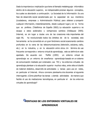Dada la importancia e implicación que tiene el llamado metalenguaje informático 
dentro de la educación superior, es indispensable precisar algunos conceptos, 
los cuales se abordarán a continuación. La Sociedad de la Información: Es una 
fase de desarrollo social caracterizada por la capacidad de sus miembros 
(ciudadanos, empresas y Administración Pública) para obtener y compartir 
cualquier información, instantáneamente, desde cualquier lugar y en la forma 
que se prefiera. (Telefónica de España 2002). La educación superior a no 
escapa a estos acelerados y vertiginosos cambios (Velásquez 2005). 
Internet, es sin lugar a dudas una de las creaciones más importantes del 
siglo XX, ha revolucionado todos los ámbitos de de la sociedad, esta 
herramienta se ha convertido en un gran fenómeno social ocasionando cambios 
profundos en la rama de las telecomunicaciones (televisión, celulares, radio, 
etc.) en la industria, y en la educación entre otros. Un término de uso 
frecuente corresponde a entorno virtual de aprendizaje, este se definirá en este 
apartado. De acuerdo con Tloffer (1995) un entorno virtual de 
aprendizaje es un entorno de enseñanza - aprendizaje basado en un sistema 
de comunicación mediado por ordenador. Las TIC y los entornos virtuales de 
aprendizaje plantean a la educación superior muchos retos, entre ellos el diseño 
de material didáctico, desarrollo de actividades y tareas para uso en redes, 
en particular el Internet. Ahora conviene plantearle a los docentes el siguiente 
interrogante: ¿Cómo planificar las tareas y demás actividades de manera que 
facilite el uso de mediaciones tecnológicas, en particular el de los entornos 
virtuales de aprendizaje? 
VENTAJAS DE LOS ENTORNOS VIRTUALES DE 
APRENDIZAJE 
 