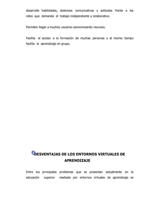 desarrolle habilidades, destrezas comunicativas y actitudes frente a los 
retos que demanda el trabajo independiente y colaborativo. 
Permiten llegar a muchos usuarios economizando recursos. 
Facilita el acceso a la formación de muchas personas y al mismo tiempo 
facilita el aprendizaje en grupo. 
DESVENTAJAS DE LOS ENTORNOS VIRTUALES DE 
APRENDIZAJE 
Entre los principales problemas que se presentan actualmente en la 
educación superior mediada por entornos virtuales de aprendizaje se 
 
