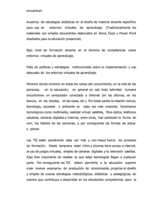 encuentran: 
Ausencia de estrategias didácticas en el diseño de material docente específico 
para uso en entornos virtuales de aprendizaje (Tradicionalmente los 
materiales son simples documentos elaborados en Word, Excel y Power Point 
diseñados para la educación presencial). 
Bajo nivel de formación docente en el dominio de competencias sobre 
entornos virtuales de aprendizaje. 
Falta de políticas y estrategias institucionales sobre la implementación y uso 
adecuado de los entornos virtuales de aprendizaje. 
Miremos donde miremos en todas las ramas del conocimiento, en la vida de las 
personas, en la educación; en general en casi toda actividad humana 
encontramos un computador conectado a Internet (en las oficinas, en los 
bancos, en las tiendas, en las casas, etc.). Por todas partes la relación ciencia, 
tecnología, sociedad y ambiente es cada vez más creciente. Fenómenos 
tecnológicos como multimedia, realidad virtual, satélites, fibra óptica, teléfonos 
celulares, cámaras digitales e Internet, entre otras, han cambiado la forma de 
vivir, los hábitos de las personas, y por consiguiente las formas de actuar 
y pensar. 
Las TIC están penetrando cada vez más y con mayor fuerza los procesos 
de formación. Desde temprana edad niños y jóvenes tiene acceso a internet, 
al uso de juegos virtuales, empleo de cámaras digitales y la televisión satelital. 
Algo bien importante de resaltar es que estas tecnologías llegan a cualquier 
parte. Por consiguiente las TIC deben permitirle a la educación superior 
crear nuevos escenarios de producción de conocimiento, propiciar el diseño 
y empleo de nuevas estrategias metodológicas, didácticas y pedagógicas, de 
manera que contribuya a desarrollar en los estudiantes competencias para la 
 