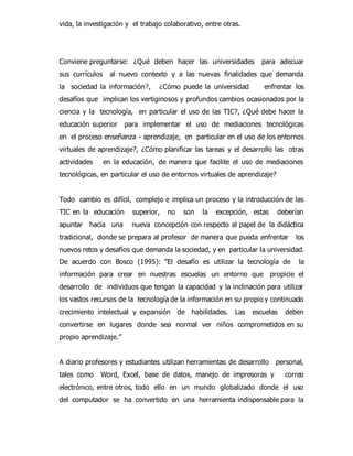 vida, la investigación y el trabajo colaborativo, entre otras. 
Conviene preguntarse: ¿Qué deben hacer las universidades para adecuar 
sus currículos al nuevo contexto y a las nuevas finalidades que demanda 
la sociedad la información?, ¿Cómo puede la universidad enfrentar los 
desafíos que implican los vertiginosos y profundos cambios ocasionados por la 
ciencia y la tecnología, en particular el uso de las TIC?, ¿Qué debe hacer la 
educación superior para implementar el uso de mediaciones tecnológicas 
en el proceso enseñanza - aprendizaje, en particular en el uso de los entornos 
virtuales de aprendizaje?, ¿Cómo planificar las tareas y el desarrollo las otras 
actividades en la educación, de manera que facilite el uso de mediaciones 
tecnológicas, en particular el uso de entornos virtuales de aprendizaje? 
Todo cambio es difícil, complejo e implica un proceso y la introducción de las 
TIC en la educación superior, no son la excepción, estas deberían 
apuntar hacia una nueva concepción con respecto al papel de la didáctica 
tradicional, donde se prepara al profesor de manera que pueda enfrentar los 
nuevos retos y desafíos que demanda la sociedad, y en particular la universidad. 
De acuerdo con Bosco (1995): "El desafío es utilizar la tecnología de la 
información para crear en nuestras escuelas un entorno que propicie el 
desarrollo de individuos que tengan la capacidad y la inclinación para utilizar 
los vastos recursos de la tecnología de la información en su propio y continuado 
crecimiento intelectual y expansión de habilidades. Las escuelas deben 
convertirse en lugares donde sea normal ver niños comprometidos en su 
propio aprendizaje.” 
A diario profesores y estudiantes utilizan herramientas de desarrollo personal, 
tales como Word, Excel, base de datos, manejo de impresoras y correo 
electrónico, entre otros, todo ello en un mundo globalizado donde el uso 
del computador se ha convertido en una herramienta indispensable para la 
 