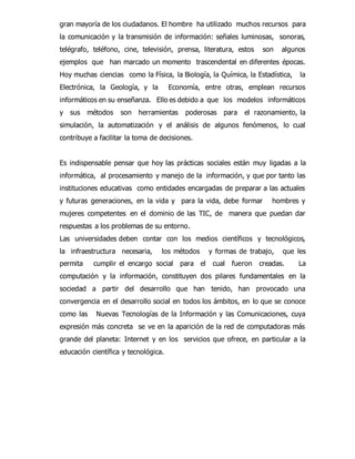 gran mayoría de los ciudadanos. El hombre ha utilizado muchos recursos para 
la comunicación y la transmisión de información: señales luminosas, sonoras, 
telégrafo, teléfono, cine, televisión, prensa, literatura, estos son algunos 
ejemplos que han marcado un momento trascendental en diferentes épocas. 
Hoy muchas ciencias como la Física, la Biología, la Química, la Estadística, la 
Electrónica, la Geología, y la Economía, entre otras, emplean recursos 
informáticos en su enseñanza. Ello es debido a que los modelos informáticos 
y sus métodos son herramientas poderosas para el razonamiento, la 
simulación, la automatización y el análisis de algunos fenómenos, lo cual 
contribuye a facilitar la toma de decisiones. 
Es indispensable pensar que hoy las prácticas sociales están muy ligadas a la 
informática, al procesamiento y manejo de la información, y que por tanto las 
instituciones educativas como entidades encargadas de preparar a las actuales 
y futuras generaciones, en la vida y para la vida, debe formar hombres y 
mujeres competentes en el dominio de las TIC, de manera que puedan dar 
respuestas a los problemas de su entorno. 
Las universidades deben contar con los medios científicos y tecnológicos, 
la infraestructura necesaria, los métodos y formas de trabajo, que les 
permita cumplir el encargo social para el cual fueron creadas. La 
computación y la información, constituyen dos pilares fundamentales en la 
sociedad a partir del desarrollo que han tenido, han provocado una 
convergencia en el desarrollo social en todos los ámbitos, en lo que se conoce 
como las Nuevas Tecnologías de la Información y las Comunicaciones, cuya 
expresión más concreta se ve en la aparición de la red de computadoras más 
grande del planeta: Internet y en los servicios que ofrece, en particular a la 
educación científica y tecnológica. 
 