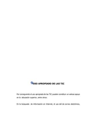 USO APROPIADO DE LAS TIC 
• 
Por consiguiente el uso apropiado de las TIC pueden constituir un valioso apoyo 
en la educación superior, entre otros: 
En la búsqueda de información en Internet, el uso del de correo electrónico, 
 