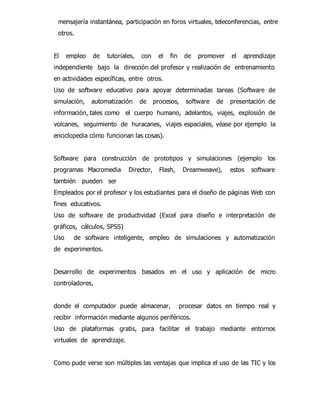 mensajería instantánea, participación en foros virtuales, teleconferencias, entre 
otros. 
El empleo de tutoriales, con el fin de promover el aprendizaje 
independiente bajo la dirección del profesor y realización de entrenamiento 
en actividades específicas, entre otros. 
Uso de software educativo para apoyar determinadas tareas (Software de 
simulación, automatización de procesos, software de presentación de 
información, tales como el cuerpo humano, adelantos, viajes, explosión de 
volcanes, seguimiento de huracanes, viajes espaciales, véase por ejemplo la 
enciclopedia cómo funcionan las cosas). 
Software para construcción de prototipos y simulaciones (ejemplo los 
programas Macromedia Director, Flash, Dreamweave), estos software 
también pueden ser 
Empleados por el profesor y los estudiantes para el diseño de páginas Web con 
fines educativos. 
Uso de software de productividad (Excel para diseño e interpretación de 
gráficos, cálculos, SPSS) 
Uso de software inteligente, empleo de simulaciones y automatización 
de experimentos. 
Desarrollo de experimentos basados en el uso y aplicación de micro 
controladores, 
donde el computador puede almacenar, procesar datos en tiempo real y 
recibir información mediante algunos periféricos. 
Uso de plataformas gratis, para facilitar el trabajo mediante entornos 
virtuales de aprendizaje. 
Como pude verse son múltiples las ventajas que implica el uso de las TIC y los 
 