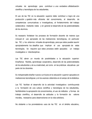 virtuales de aprendizaje para contribuir a una verdadera alfabetización 
científica y tecnológica de los estudiantes. 
El uso de las TIC en la educación superior debe contribuir a logro de una 
producción y gestión más eficiente del conocimiento, al desarrollo de 
competencias comunicativas e investigativas, al fortalecimiento del trabajo 
colaborativo mediante redes y en general al desarrollo de las potencialidades 
de los alumnos. 
Es necesario fortalecer los procesos de formación docente de manera que 
incluyan el uso apropiado de las mediaciones tecnológicas, en particular 
las TIC y los entornos virtuales de aprendizaje, para que estos puedan asumir 
apropiadamente los desafíos que implican el uso apropiado de estas 
tecnologías. Se requiere que estos procesos estén apoyados un trabajo 
investigativo e interdisciplinar. 
Las TIC abren un mundo de posibilidades a la educación superior: 
Enseñanza flexible, aprendizaje cooperativo, desarrollo de las potencialidades 
de los estudiantes y de su creatividad, así como en las prácticas educativas por 
parte de los docentes. 
Es indispensable diseñar nuevos currículos en la educación superior apoyados en 
mediaciones tecnológicas y en los avances obtenidos en el campo de la didáctica. 
Las TIC facilitan el desarrollo de la actividad investigadora contribuyendo 
a la formación de una cultura científica y tecnológica de los estudiantes, 
facilitándoles la apropiación de conocimientos, el uso de métodos y formas de 
trabajo científico, el desarrollo de actitudes y la formación de valores 
morales, necesarios para desenvolverse en la vida cotidiana. 
No obstante a los prometedores usos de las TIC en el ámbito educativo, 
 