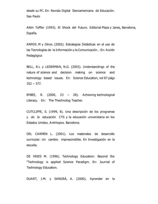 desde su PC. En: Revista Digital Iberoamericana de Educación. 
Sao Paulo 
Albín Toffler (1993). El Shock del Futuro. Editorial Plaza y Janes, Barcelona, 
España. 
ANFOS. M y Otros. (2002). Estrategias Didácticas en el uso de 
las Tecnologías de la Información y la Comunicación. . En: Acción 
Pedagógica 
BELL, R.L y LEDERMAN, N.G. (2003). Understandings of the 
nature of science and decision making on science and 
technology based issues. En: Science Education, vol 87 págs 
352 – 377. 
BYBEE, R. (2000, 23 – 28). Achieving technological 
Literacy. En: The Thechnolog Teacher. 
CUTCLIFFE, S. (1999, 8). Una descripción de los programas 
y de la educación CTS y la educación universitaria en los 
Estados Unidos. Antrhopos. Barcelona. 
DEL CARMEN L. (2001). Los materiales de desarrollo 
curricular: Un cambio imprescindible. En Investigación en la 
escuela. 
DE VRIES M. (1996). Technology Education: Beyond the 
“Technology is applied Science Paradigm. En: Journal of 
Technology Education. 
DUART, J.M. y SANGRÁ, A. (2000). Aprender en la 
 